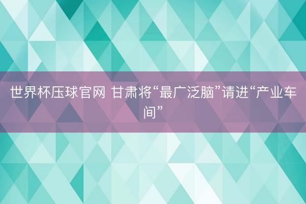 世界杯压球官网 甘肃将“最广泛脑”请进“产业车间”