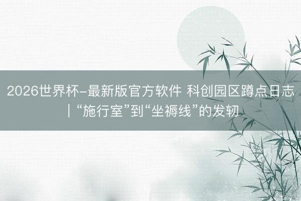 2026世界杯-最新版官方软件 科创园区蹲点日志｜“施行室”到“坐褥线”的发轫