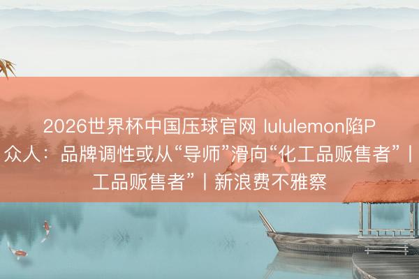 2026世界杯中国压球官网 lululemon陷PFAS走访风云 众人：品牌调性或从“导师”滑向“化工品贩售者”丨新浪费不雅察