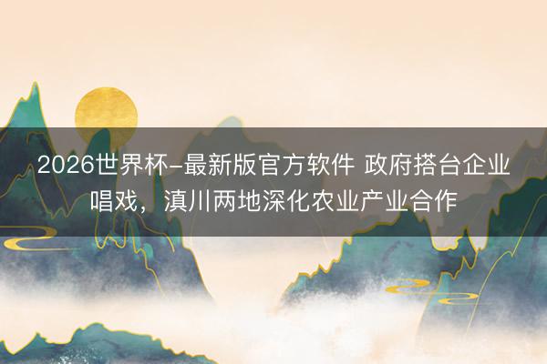 2026世界杯-最新版官方软件 政府搭台企业唱戏，滇川两地深化农业产业合作