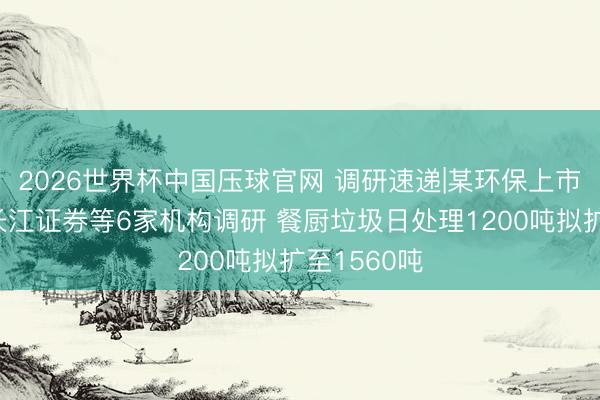 2026世界杯中国压球官网 调研速递|某环保上市公司接纳长江证券等6家机构调研 餐厨垃圾日处理1200吨拟扩至1560吨
