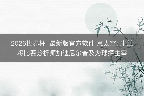 2026世界杯-最新版官方软件 意太空: 米兰将比赛分析师加迪尼尔普及为球探主宰