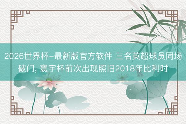 2026世界杯-最新版官方软件 三名英超球员同场破门， 寰宇杯前次出现照旧2018年比利时