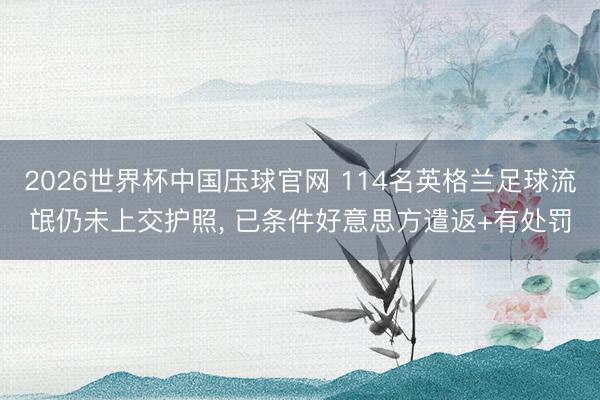 2026世界杯中国压球官网 114名英格兰足球流氓仍未上交护照， 已条件好意思方遣返+有处罚