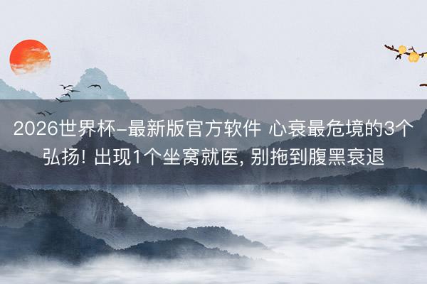 2026世界杯-最新版官方软件 心衰最危境的3个弘扬! 出现1个坐窝就医， 别拖到腹黑衰退