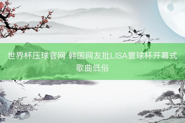 世界杯压球官网 韩国网友批LISA寰球杯开幕式歌曲低俗
