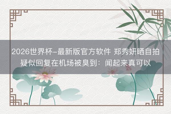 2026世界杯-最新版官方软件 郑秀妍晒自拍疑似回复在机场被臭到：闻起来真可以