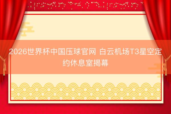 2026世界杯中国压球官网 白云机场T3星空定约休息室揭幕