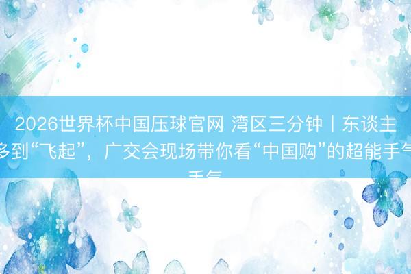 2026世界杯中国压球官网 湾区三分钟丨东谈主多到“飞起”，广交会现场带你看“中国购”的超能手气