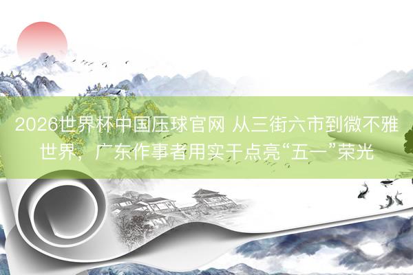 2026世界杯中国压球官网 从三街六市到微不雅世界，广东作事者用实干点亮“五一”荣光