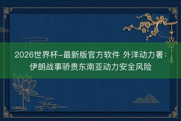 2026世界杯-最新版官方软件 外洋动力署:伊朗战事骄贵东南亚动力安全风险