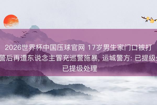 2026世界杯中国压球官网 17岁男生家门口被打, 报警后再遭东说念主冒充巡警施暴, 运城警方: 已提级处理