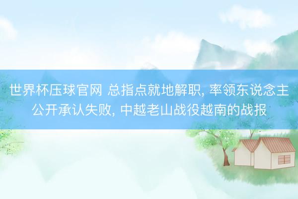 世界杯压球官网 总指点就地解职, 率领东说念主公开承认失败, 中越老山战役越南的战报