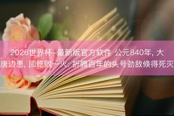 2026世界杯-最新版官方软件 公元840年, 大唐边患, 回纥败一火: 折腾百年的头号劲敌倏得死灭