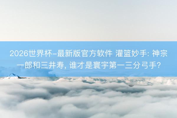 2026世界杯-最新版官方软件 灌篮妙手: 神宗一郎和三井寿, 谁才是寰宇第一三分弓手?