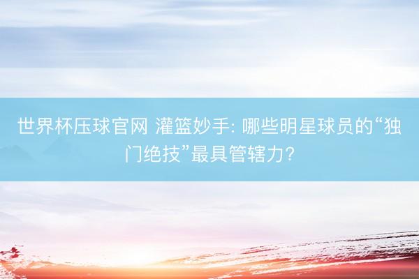 世界杯压球官网 灌篮妙手: 哪些明星球员的“独门绝技”最具管辖力?