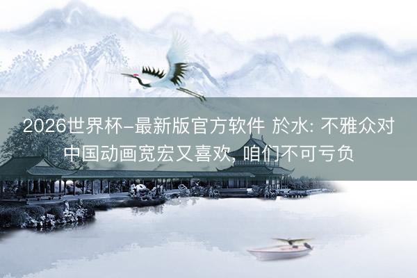 2026世界杯-最新版官方软件 於水: 不雅众对中国动画宽宏又喜欢, 咱们不可亏负