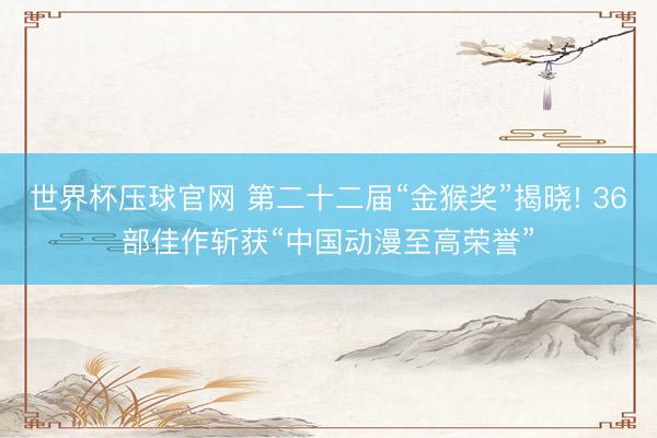 世界杯压球官网 第二十二届“金猴奖”揭晓! 36部佳作斩获“中国动漫至高荣誉”