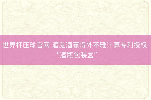 世界杯压球官网 酒鬼酒赢得外不雅计算专利授权: “酒瓶包装盒”