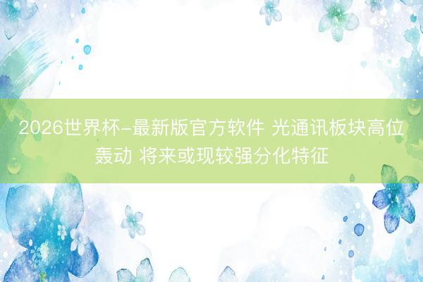 2026世界杯-最新版官方软件 光通讯板块高位轰动 将来或现较强分化特征