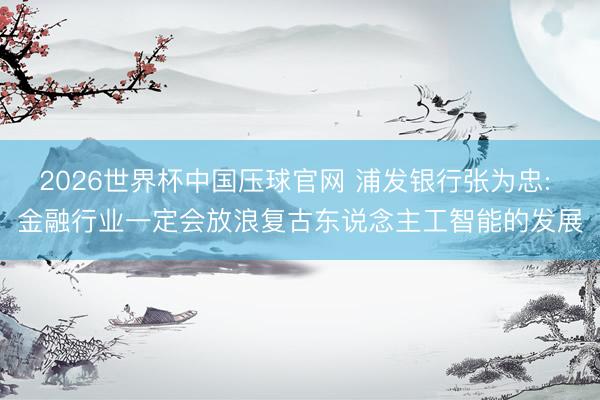 2026世界杯中国压球官网 浦发银行张为忠: 金融行业一定会放浪复古东说念主工智能的发展